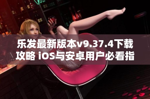 乐发最新版本v9.37.4下载攻略 iOS与安卓用户必看指南