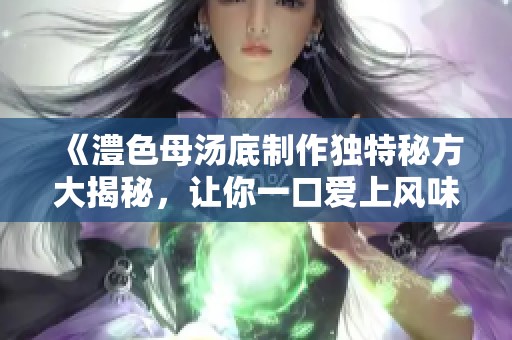 《澧色母汤底制作独特秘方大揭秘，让你一口爱上风味》