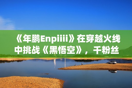 《年鹏Enpiiii》在穿越火线中挑战《黑悟空》，千粉丝千作品期待盛况