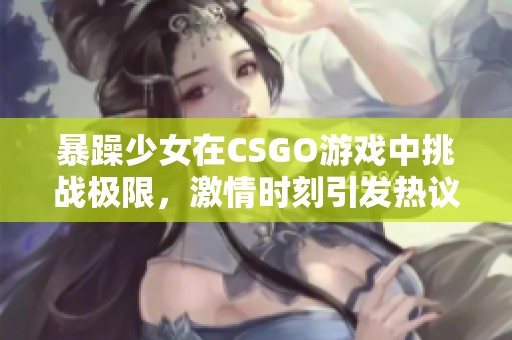 暴躁少女在CSGO游戏中挑战极限，激情时刻引发热议