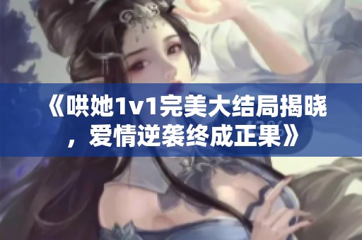 《哄她1v1完美大结局揭晓，爱情逆袭终成正果》