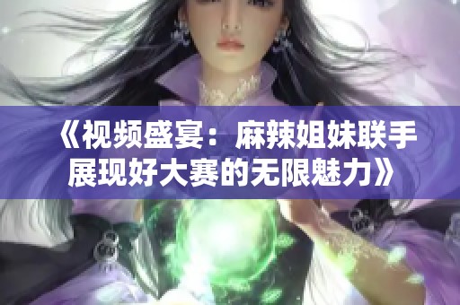 《视频盛宴：麻辣姐妹联手展现好大赛的无限魅力》