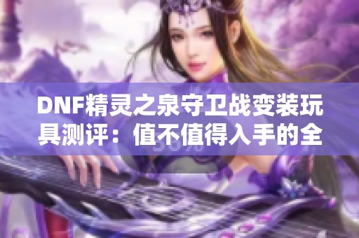 DNF精灵之泉守卫战变装玩具测评：值不值得入手的全面解析