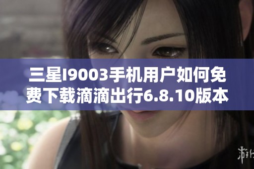 三星I9003手机用户如何免费下载滴滴出行6.8.10版本