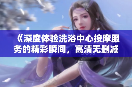 《深度体验洗浴中心按摩服务的精彩瞬间，高清无删减手机观看》