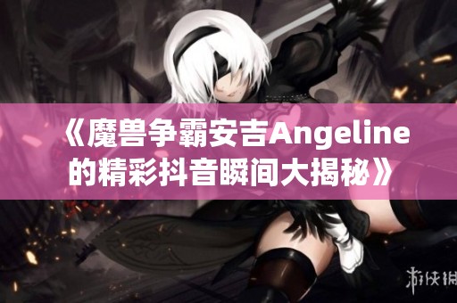 《魔兽争霸安吉Angeline的精彩抖音瞬间大揭秘》