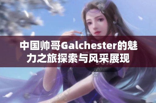 中国帅哥Galchester的魅力之旅探索与风采展现