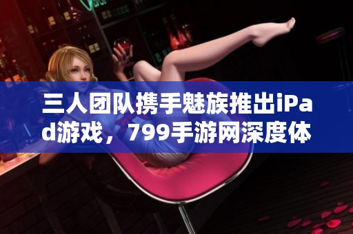 三人团队携手魅族推出iPad游戏，799手游网深度体验分享