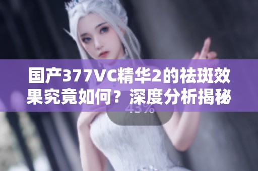 国产377VC精华2的祛斑效果究竟如何？深度分析揭秘！