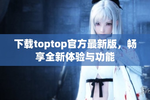 下载toptop官方最新版，畅享全新体验与功能