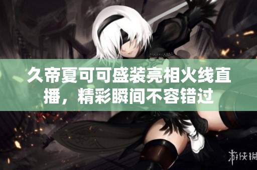 久帝夏可可盛装亮相火线直播，精彩瞬间不容错过