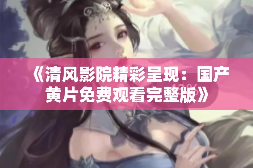 《清风影院精彩呈现：国产黄片免费观看完整版》