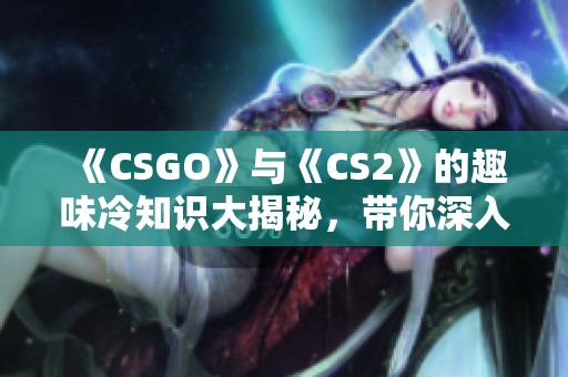 《CSGO》与《CS2》的趣味冷知识大揭秘，带你深入了解两款游戏的秘密与乐趣