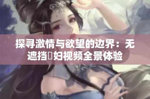 探寻激情与欲望的边界：无遮挡婬妇视频全景体验