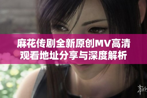 麻花传剧全新原创MV高清观看地址分享与深度解析