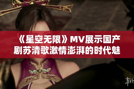 《星空无限》MV展示国产剧苏清歌激情澎湃的时代魅力