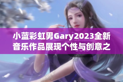 小蓝彩虹男Gary2023全新音乐作品展现个性与创意之旅