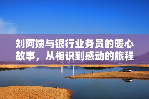 刘阿姨与银行业务员的暖心故事，从相识到感动的旅程