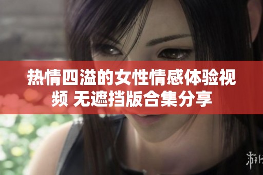 热情四溢的女性情感体验视频 无遮挡版合集分享