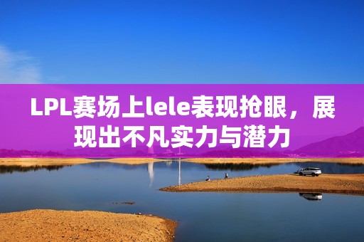 LPL赛场上lele表现抢眼，展现出不凡实力与潜力