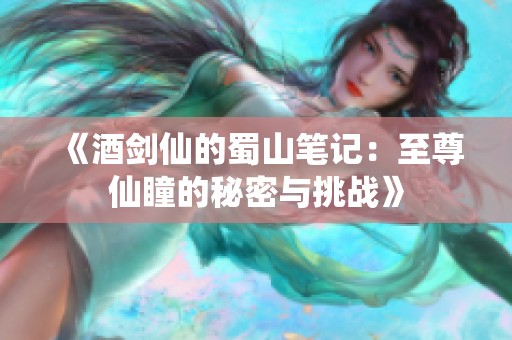 《酒剑仙的蜀山笔记：至尊仙瞳的秘密与挑战》