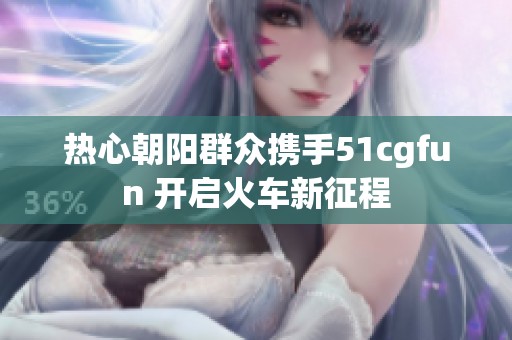 热心朝阳群众携手51cgfun 开启火车新征程