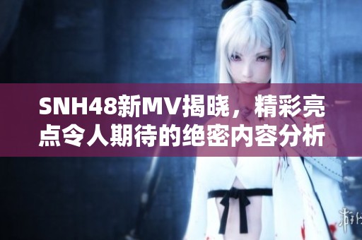 SNH48新MV揭晓，精彩亮点令人期待的绝密内容分析