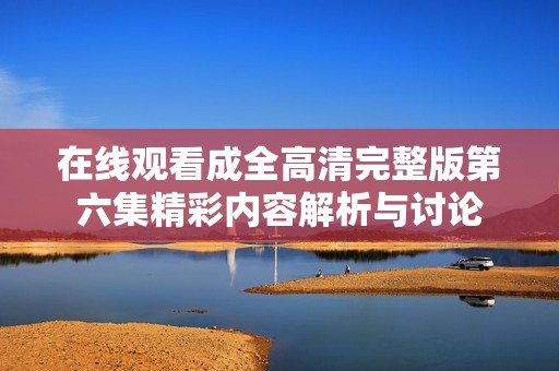 在线观看成全高清完整版第六集精彩内容解析与讨论