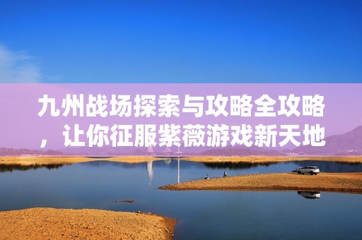 九州战场探索与攻略全攻略，让你征服紫薇游戏新天地