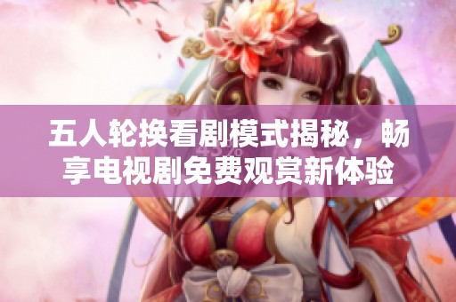 五人轮换看剧模式揭秘，畅享电视剧免费观赏新体验