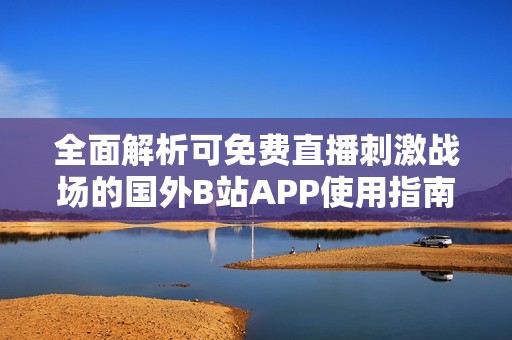 全面解析可免费直播刺激战场的国外B站APP使用指南