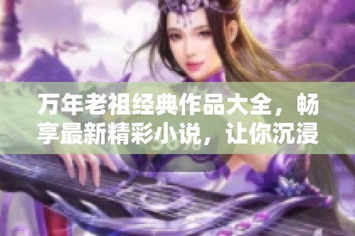 万年老祖经典作品大全，畅享最新精彩小说，让你沉浸在无限想象中