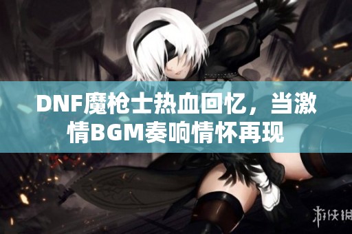 DNF魔枪士热血回忆，当激情BGM奏响情怀再现