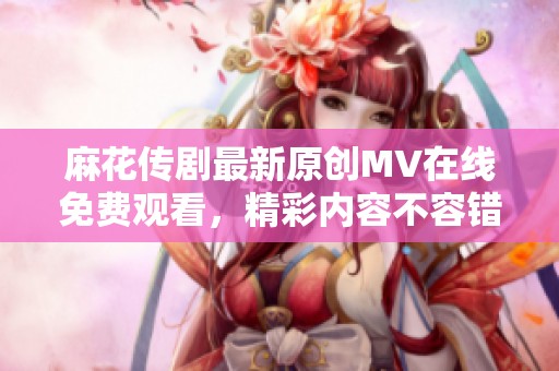 麻花传剧最新原创MV在线免费观看，精彩内容不容错过