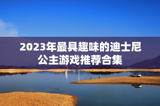 2023年最具趣味的迪士尼公主游戏推荐合集