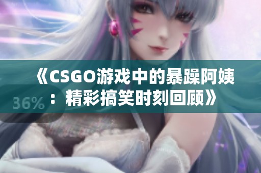 《CSGO游戏中的暴躁阿姨：精彩搞笑时刻回顾》