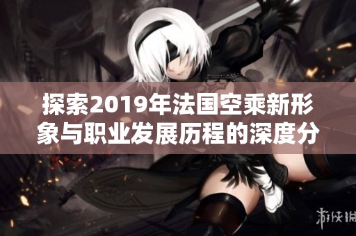 探索2019年法国空乘新形象与职业发展历程的深度分析