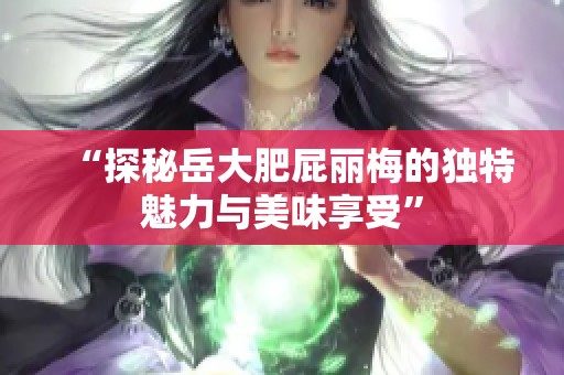 “探秘岳大肥屁丽梅的独特魅力与美味享受”