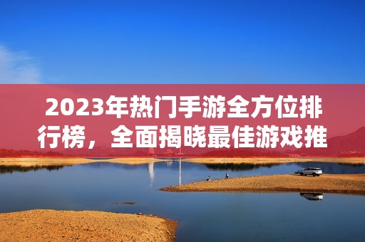 2023年热门手游全方位排行榜，全面揭晓最佳游戏推荐