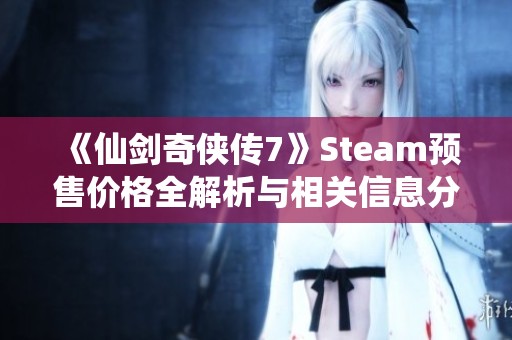 《仙剑奇侠传7》Steam预售价格全解析与相关信息分享