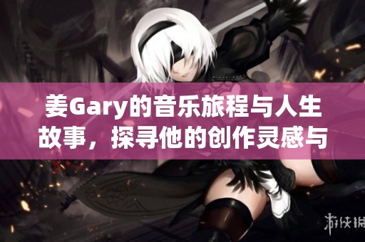 姜Gary的音乐旅程与人生故事，探寻他的创作灵感与风格