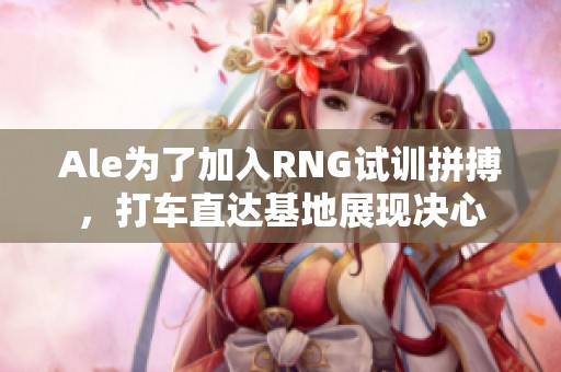 Ale为了加入RNG试训拼搏，打车直达基地展现决心