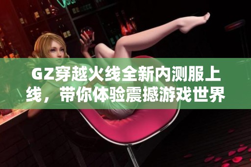 GZ穿越火线全新内测服上线，带你体验震撼游戏世界