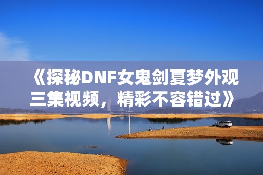 《探秘DNF女鬼剑夏梦外观三集视频，精彩不容错过》