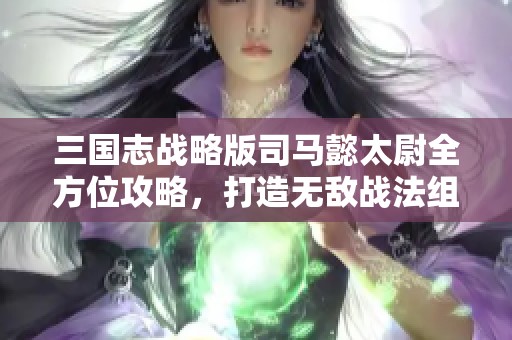 三国志战略版司马懿太尉全方位攻略，打造无敌战法组合