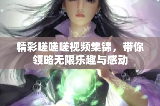 精彩嗟嗟嗟视频集锦，带你领略无限乐趣与感动