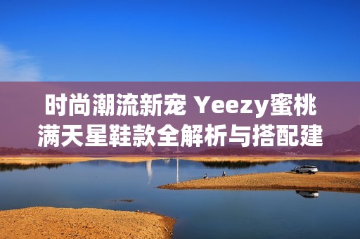 时尚潮流新宠 Yeezy蜜桃满天星鞋款全解析与搭配建议