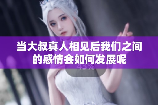 当大叔真人相见后我们之间的感情会如何发展呢