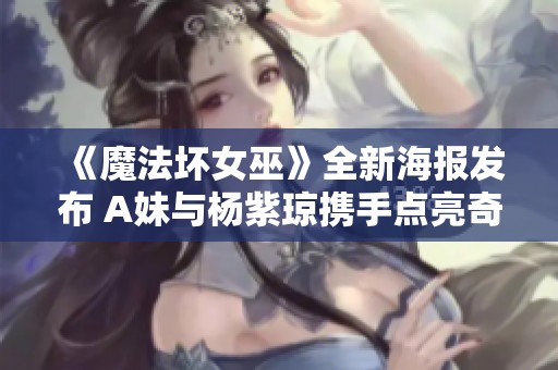 《魔法坏女巫》全新海报发布 A妹与杨紫琼携手点亮奇幻大银幕