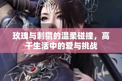 玫瑰与刺猬的温柔碰撞，高干生活中的爱与挑战